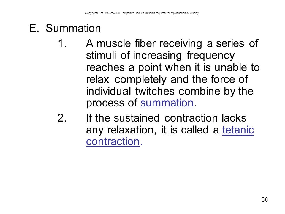 36 E.Summation 1.A muscle fiber receiving a series of stimuli of increasing frequency reaches a point when it is unable to relax completely and the force of individual twitches combine by the process of summation.