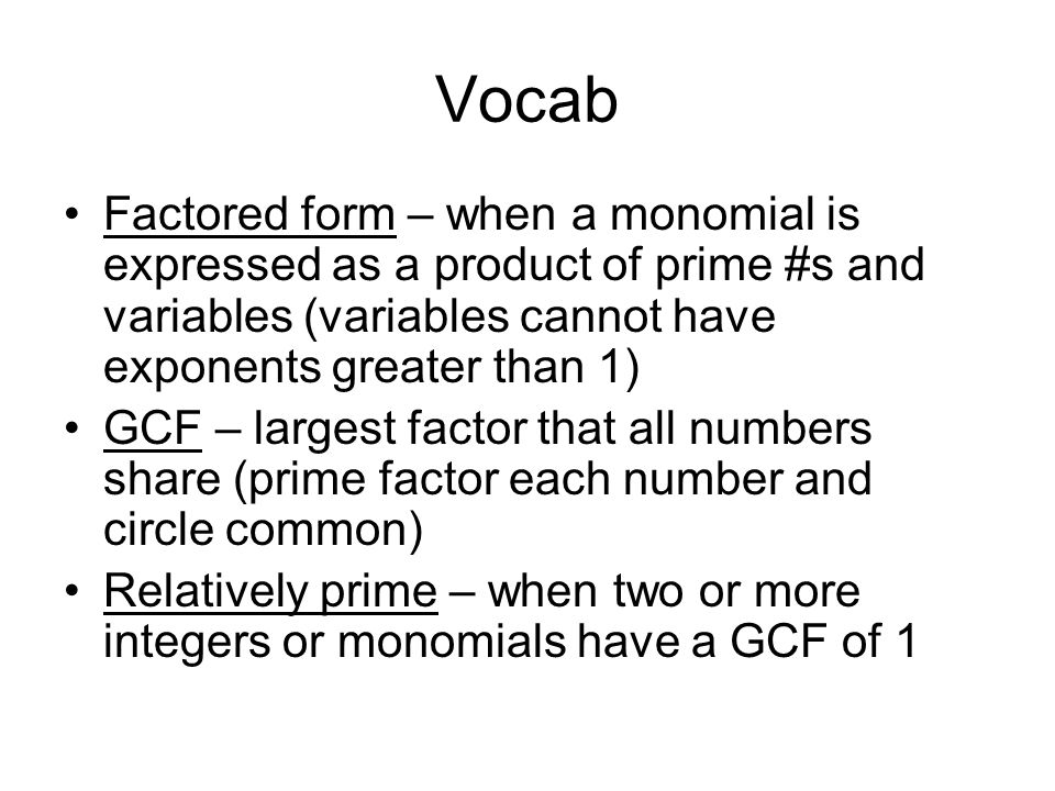 Vocab Factored form – when a monomial is expressed as a product of prime #s and variables (variables cannot have exponents greater than 1) GCF – largest factor that all numbers share (prime factor each number and circle common) Relatively prime – when two or more integers or monomials have a GCF of 1