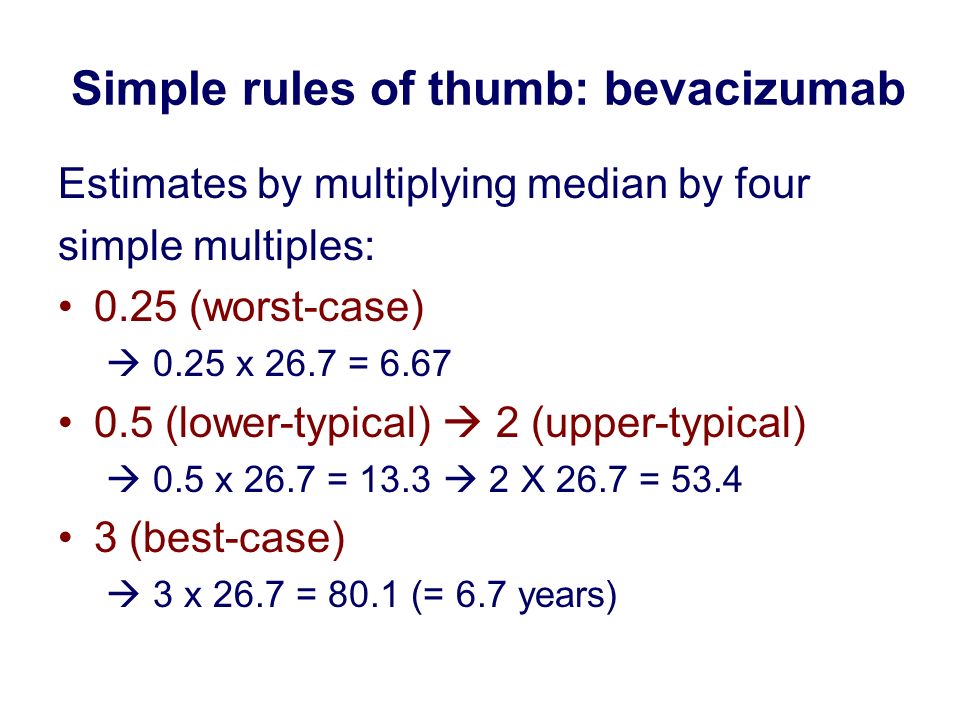 Simple rules of thumb: bevacizumab Estimates by multiplying median by four simple multiples: 0.25 (worst-case)  0.25 x 26.7 = (lower-typical)  2 (upper-typical)  0.5 x 26.7 = 13.3  2 X 26.7 = (best-case)  3 x 26.7 = 80.1 (= 6.7 years)