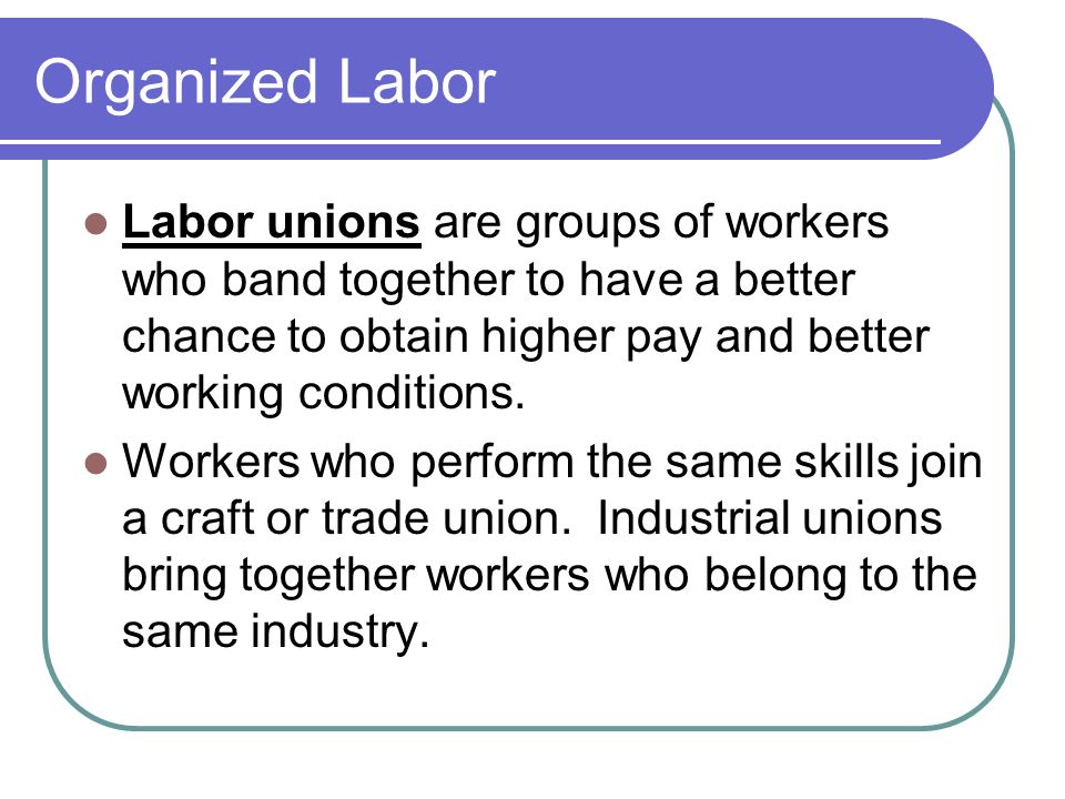 Organized Labor Labor unions are groups of workers who band together to have a better chance to obtain higher pay and better working conditions.