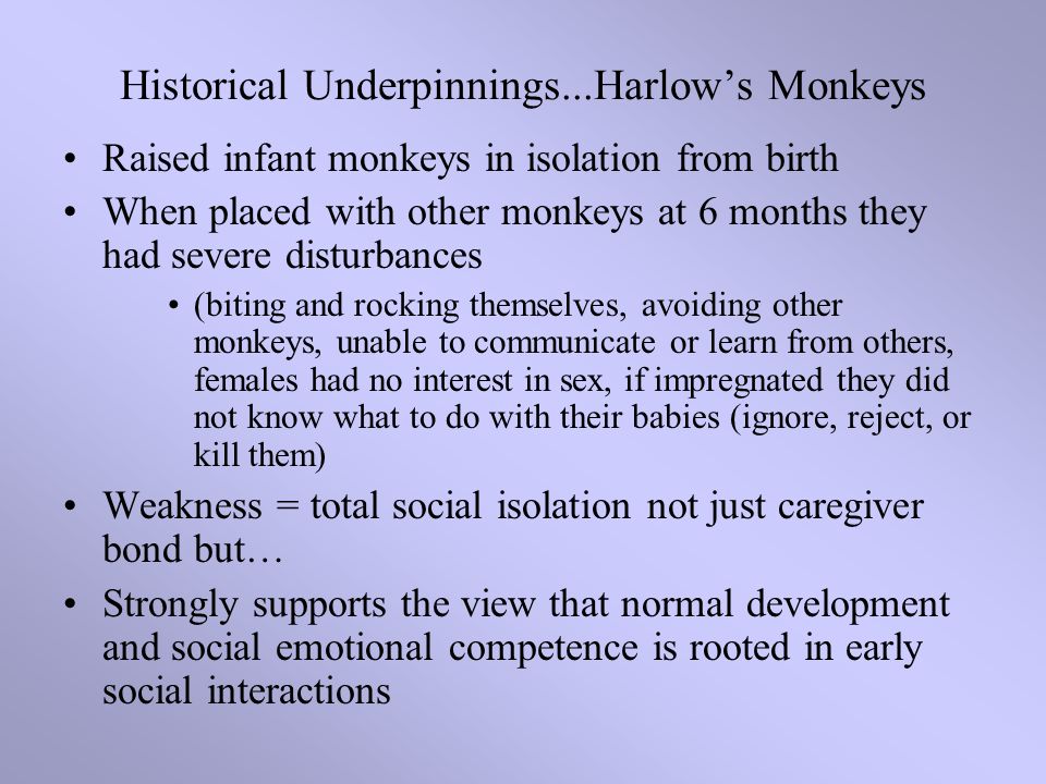 Raised infant monkeys in isolation from birth When placed with other monkeys at 6 months they had severe disturbances (biting and rocking themselves, avoiding other monkeys, unable to communicate or learn from others, females had no interest in sex, if impregnated they did not know what to do with their babies (ignore, reject, or kill them) Weakness = total social isolation not just caregiver bond but… Strongly supports the view that normal development and social emotional competence is rooted in early social interactions Historical Underpinnings...Harlow’s Monkeys