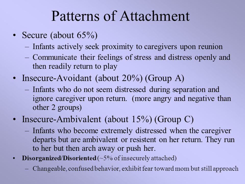 Patterns of Attachment Secure (about 65%) –Infants actively seek proximity to caregivers upon reunion –Communicate their feelings of stress and distress openly and then readily return to play Insecure-Avoidant (about 20%) (Group A) –Infants who do not seem distressed during separation and ignore caregiver upon return.