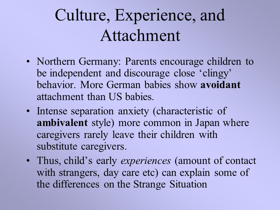 Culture, Experience, and Attachment Northern Germany: Parents encourage children to be independent and discourage close ‘clingy’ behavior.