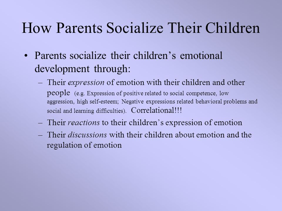 How Parents Socialize Their Children Parents socialize their children’s emotional development through: –Their expression of emotion with their children and other people (e.g.