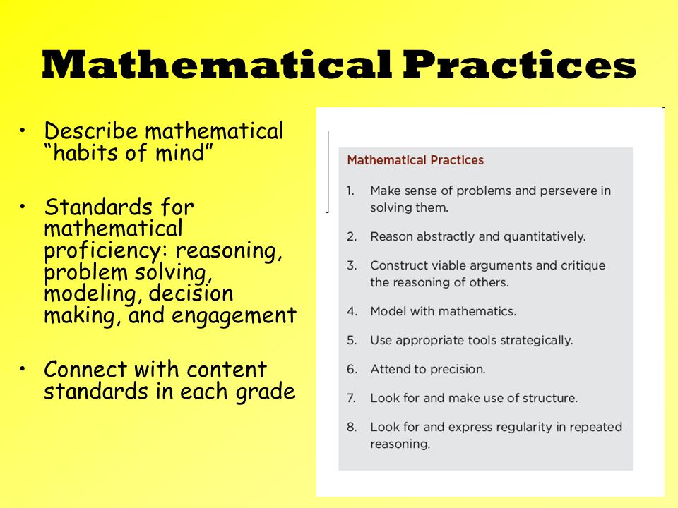 Mathematical Practices Describe mathematical habits of mind Standards for mathematical proficiency: reasoning, problem solving, modeling, decision making, and engagement Connect with content standards in each grade