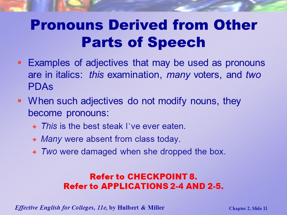Effective English for Colleges, 11e, by Hulbert & Miller Chapter 2, Slide 11 Pronouns Derived from Other Parts of Speech  Examples of adjectives that may be used as pronouns are in italics: this examination, many voters, and two PDAs  When such adjectives do not modify nouns, they become pronouns:  This is the best steak I ’ ve ever eaten.