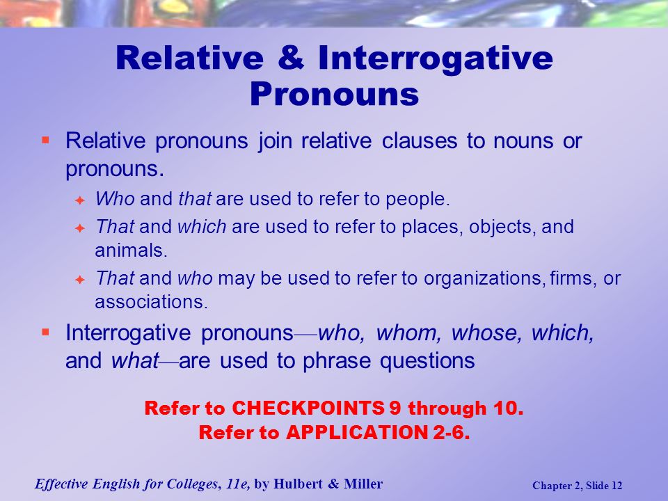 Effective English for Colleges, 11e, by Hulbert & Miller Chapter 2, Slide 12 Relative & Interrogative Pronouns  Relative pronouns join relative clauses to nouns or pronouns.