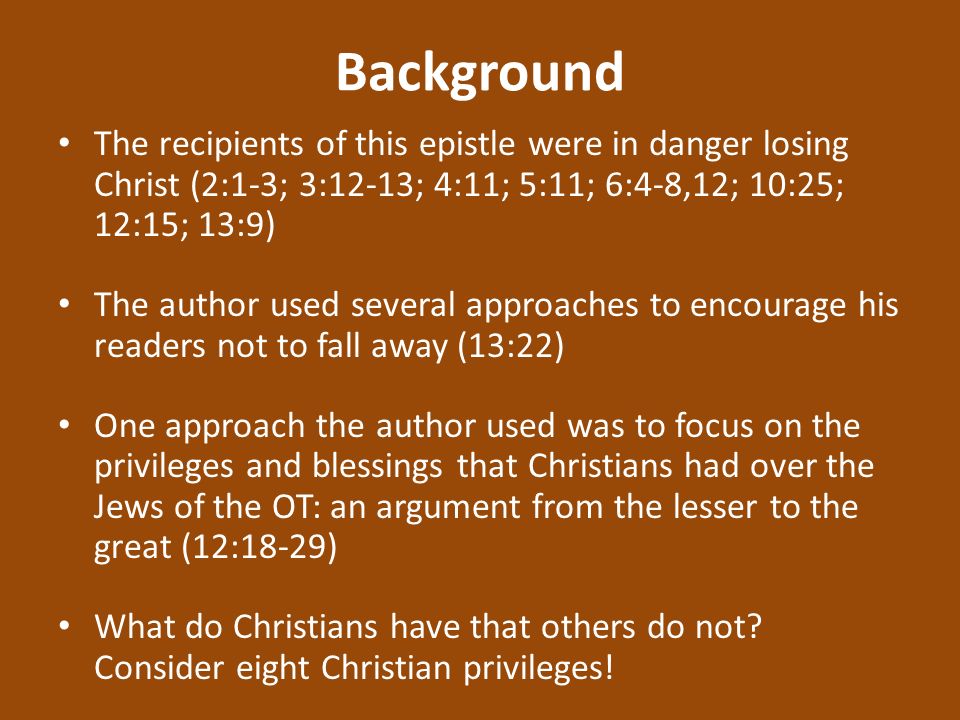 Background The recipients of this epistle were in danger losing Christ (2:1-3; 3:12-13; 4:11; 5:11; 6:4-8,12; 10:25; 12:15; 13:9) The author used several approaches to encourage his readers not to fall away (13:22) One approach the author used was to focus on the privileges and blessings that Christians had over the Jews of the OT: an argument from the lesser to the great (12:18-29) What do Christians have that others do not.