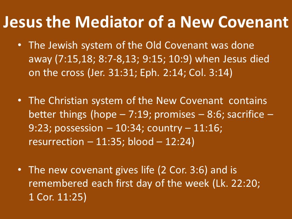 Jesus the Mediator of a New Covenant The Jewish system of the Old Covenant was done away (7:15,18; 8:7-8,13; 9:15; 10:9) when Jesus died on the cross (Jer.