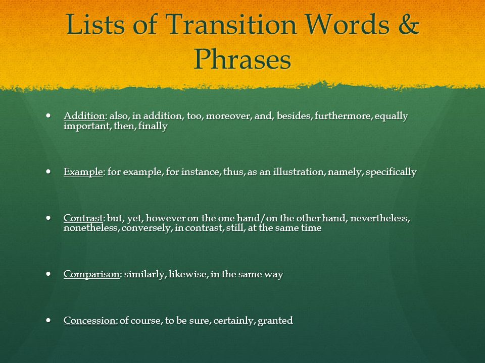 Lists of Transition Words & Phrases Addition: also, in addition, too, moreover, and, besides, furthermore, equally important, then, finally Addition: also, in addition, too, moreover, and, besides, furthermore, equally important, then, finally Example: for example, for instance, thus, as an illustration, namely, specifically Example: for example, for instance, thus, as an illustration, namely, specifically Contrast: but, yet, however on the one hand/on the other hand, nevertheless, nonetheless, conversely, in contrast, still, at the same time Contrast: but, yet, however on the one hand/on the other hand, nevertheless, nonetheless, conversely, in contrast, still, at the same time Comparison: similarly, likewise, in the same way Comparison: similarly, likewise, in the same way Concession: of course, to be sure, certainly, granted Concession: of course, to be sure, certainly, granted