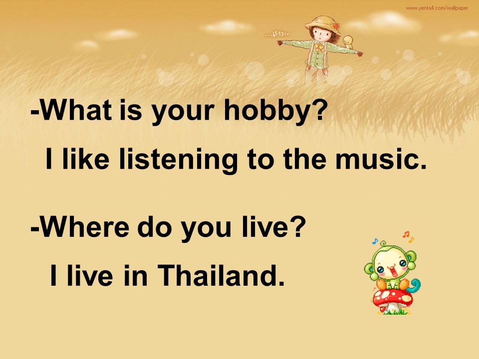 -What is your hobby -Where do you live I like listening to the music. I live in Thailand.