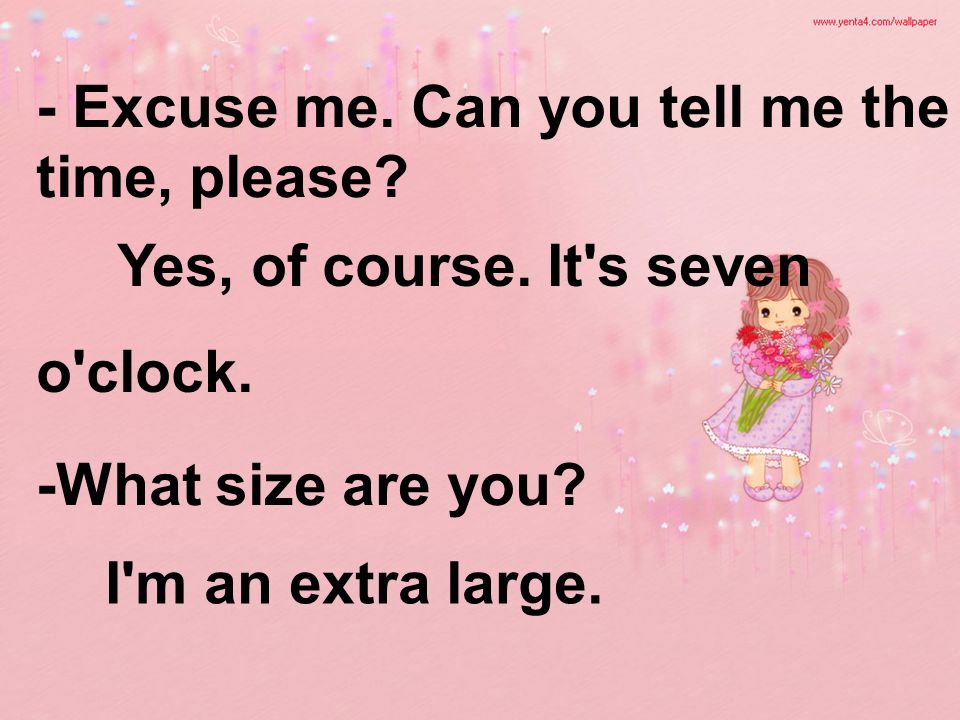 - Excuse me. Can you tell me the time, please. -What size are you.