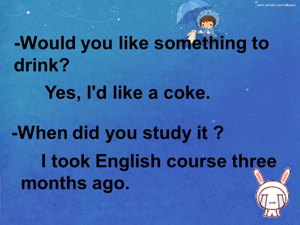 -Would you like something to drink. -When did you study it .