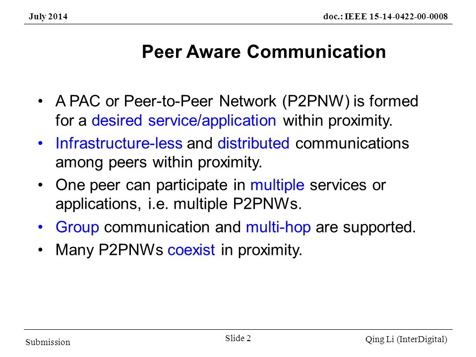 Submission Qing Li (InterDigital) July 2014doc.: IEEE Slide 2 Peer Aware Communication A PAC or Peer-to-Peer Network (P2PNW) is formed for a desired service/application within proximity.