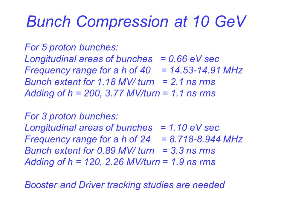 Bunch Compression at 10 GeV For 5 proton bunches: Longitudinal areas of bunches = 0.66 eV sec Frequency range for a h of 40 = MHz Bunch extent for 1.18 MV/ turn = 2.1 ns rms Adding of h = 200, 3.77 MV/turn = 1.1 ns rms For 3 proton bunches: Longitudinal areas of bunches = 1.10 eV sec Frequency range for a h of 24 = MHz Bunch extent for 0.89 MV/ turn = 3.3 ns rms Adding of h = 120, 2.26 MV/turn = 1.9 ns rms Booster and Driver tracking studies are needed