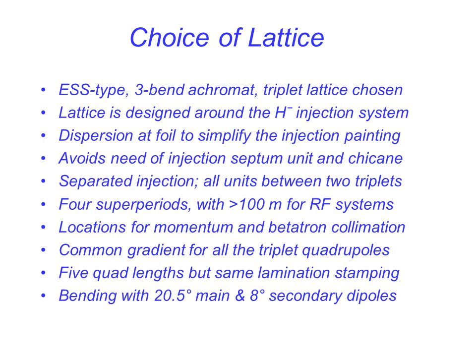 Choice of Lattice ESS-type, 3-bend achromat, triplet lattice chosen Lattice is designed around the Hˉ injection system Dispersion at foil to simplify the injection painting Avoids need of injection septum unit and chicane Separated injection; all units between two triplets Four superperiods, with >100 m for RF systems Locations for momentum and betatron collimation Common gradient for all the triplet quadrupoles Five quad lengths but same lamination stamping Bending with 20.5° main & 8° secondary dipoles