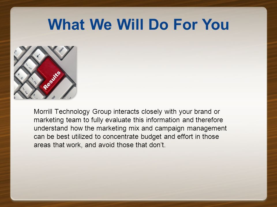 What We Will Do For You Morrill Technology Group interacts closely with your brand or marketing team to fully evaluate this information and therefore understand how the marketing mix and campaign management can be best utilized to concentrate budget and effort in those areas that work, and avoid those that don’t.