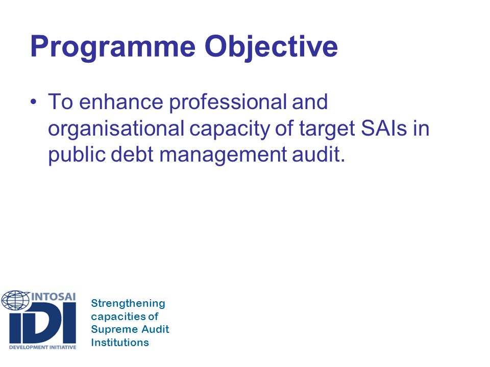 Strengthening capacities of Supreme Audit Institutions Programme Objective To enhance professional and organisational capacity of target SAIs in public debt management audit.
