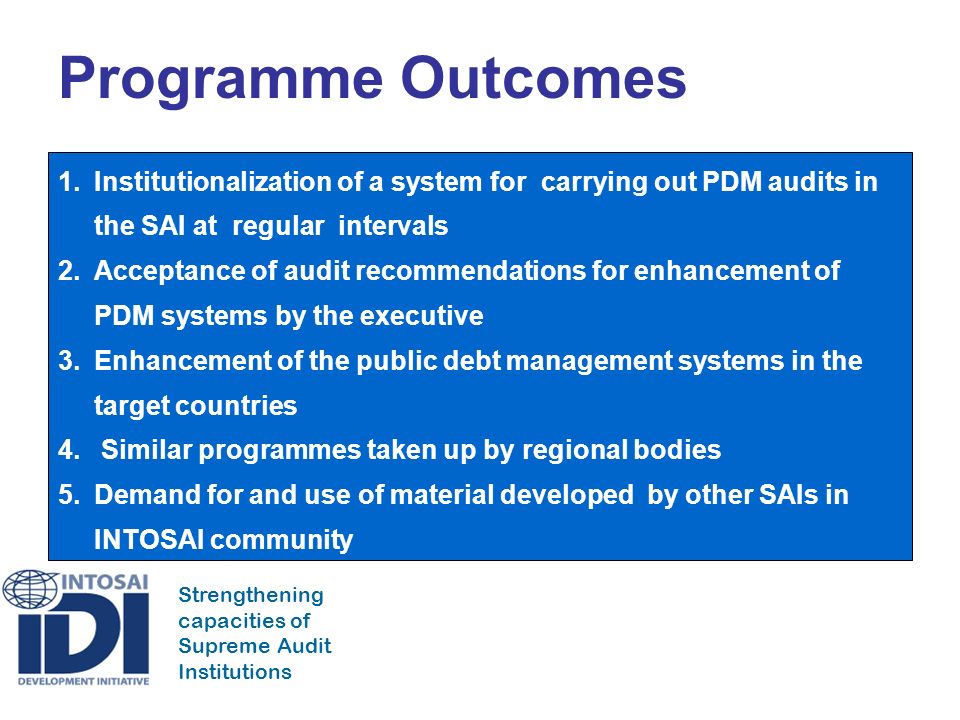 Strengthening capacities of Supreme Audit Institutions Programme Outcomes 1.Institutionalization of a system for carrying out PDM audits in the SAI at regular intervals 2.Acceptance of audit recommendations for enhancement of PDM systems by the executive 3.Enhancement of the public debt management systems in the target countries 4.