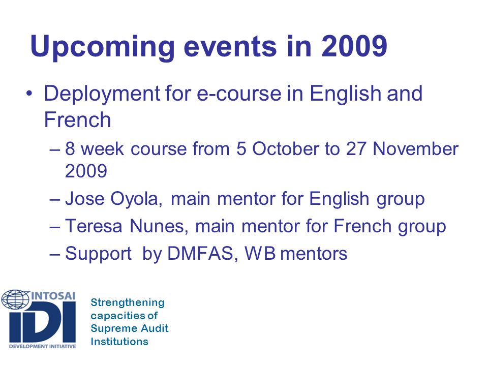 Strengthening capacities of Supreme Audit Institutions Upcoming events in 2009 Deployment for e-course in English and French –8 week course from 5 October to 27 November 2009 –Jose Oyola, main mentor for English group –Teresa Nunes, main mentor for French group –Support by DMFAS, WB mentors