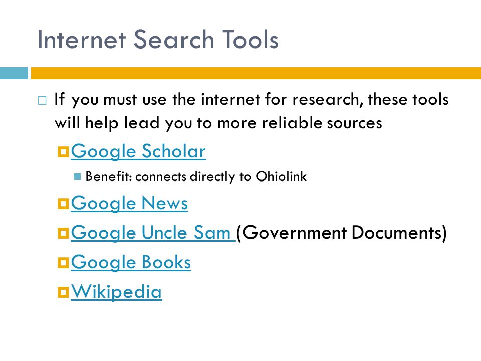 Internet Search Tools  If you must use the internet for research, these tools will help lead you to more reliable sources  Google Scholar Google Scholar Benefit: connects directly to Ohiolink  Google News Google News  Google Uncle Sam (Government Documents) Google Uncle Sam  Google Books Google Books  Wikipedia Wikipedia