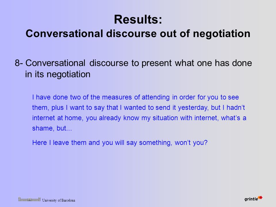 University of Barcelona Results: Conversational discourse out of negotiation 8- Conversational discourse to present what one has done in its negotiation I have done two of the measures of attending in order for you to see them, plus I want to say that I wanted to send it yesterday, but I hadn’t internet at home, you already know my situation with internet, what’s a shame, but...