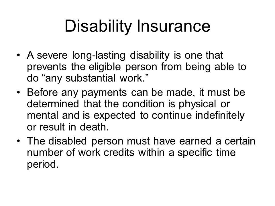 Disability Insurance A severe long-lasting disability is one that prevents the eligible person from being able to do any substantial work. Before any payments can be made, it must be determined that the condition is physical or mental and is expected to continue indefinitely or result in death.