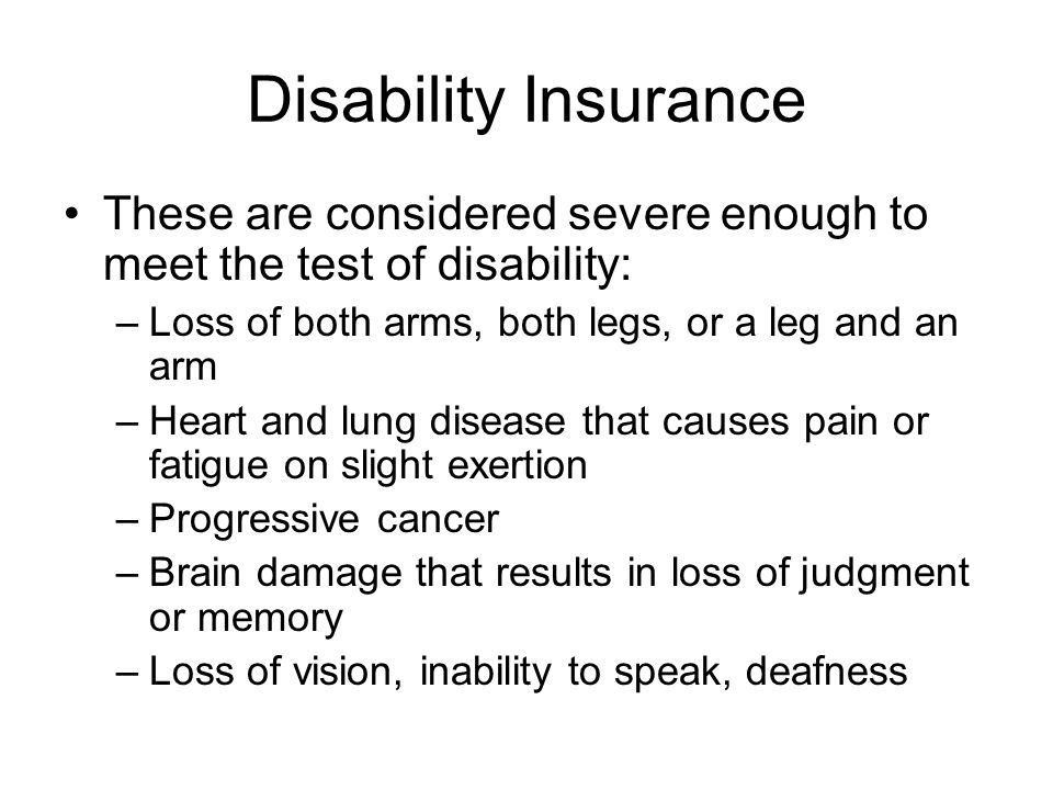 Disability Insurance These are considered severe enough to meet the test of disability: –Loss of both arms, both legs, or a leg and an arm –Heart and lung disease that causes pain or fatigue on slight exertion –Progressive cancer –Brain damage that results in loss of judgment or memory –Loss of vision, inability to speak, deafness