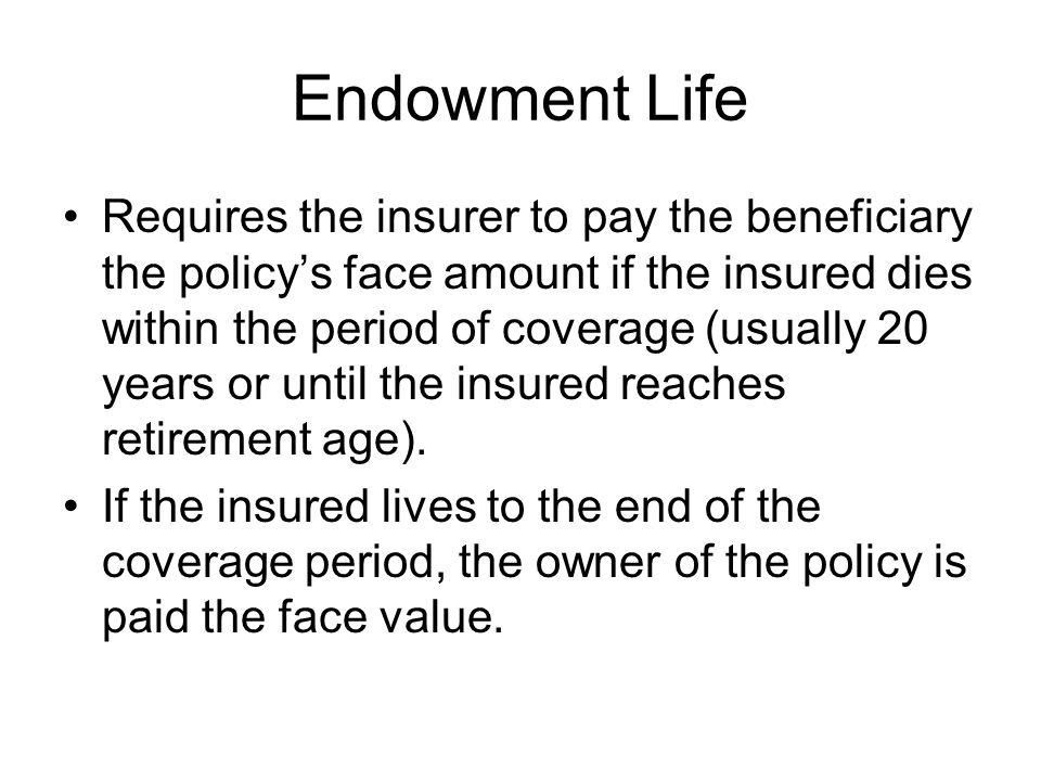 Endowment Life Requires the insurer to pay the beneficiary the policy’s face amount if the insured dies within the period of coverage (usually 20 years or until the insured reaches retirement age).