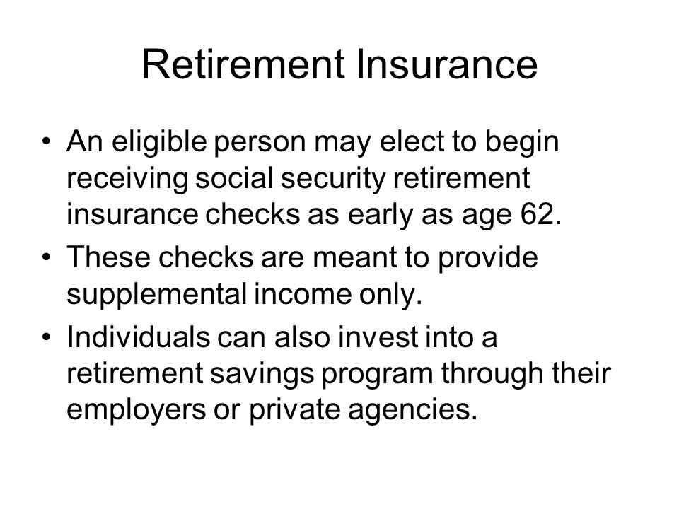 Retirement Insurance An eligible person may elect to begin receiving social security retirement insurance checks as early as age 62.