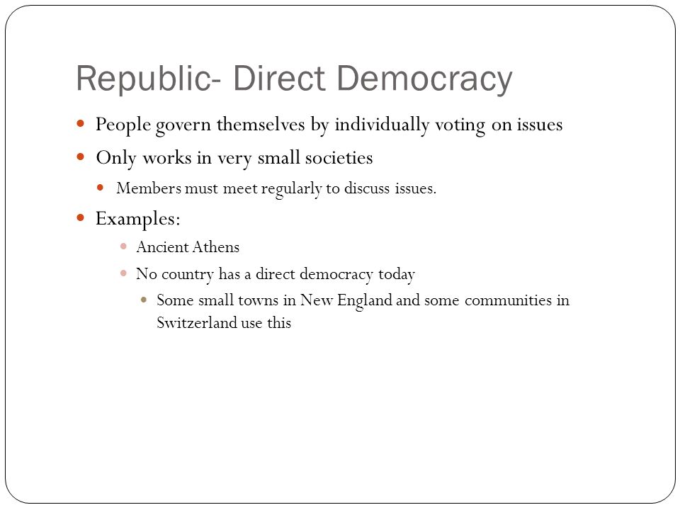 Republic- Direct Democracy People govern themselves by individually voting on issues Only works in very small societies Members must meet regularly to discuss issues.