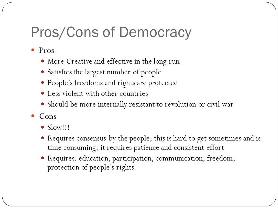 Pros/Cons of Democracy Pros- More Creative and effective in the long run Satisfies the largest number of people People’s freedoms and rights are protected Less violent with other countries Should be more internally resistant to revolution or civil war Cons- Slow!!.