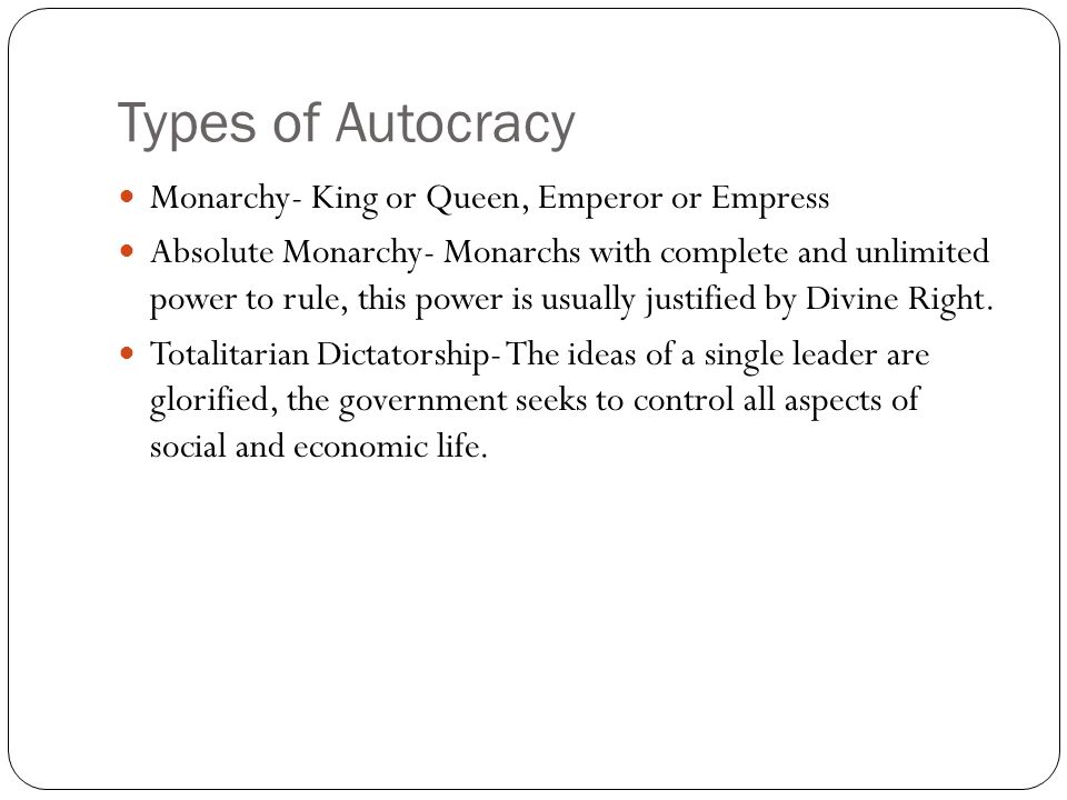 Types of Autocracy Monarchy- King or Queen, Emperor or Empress Absolute Monarchy- Monarchs with complete and unlimited power to rule, this power is usually justified by Divine Right.