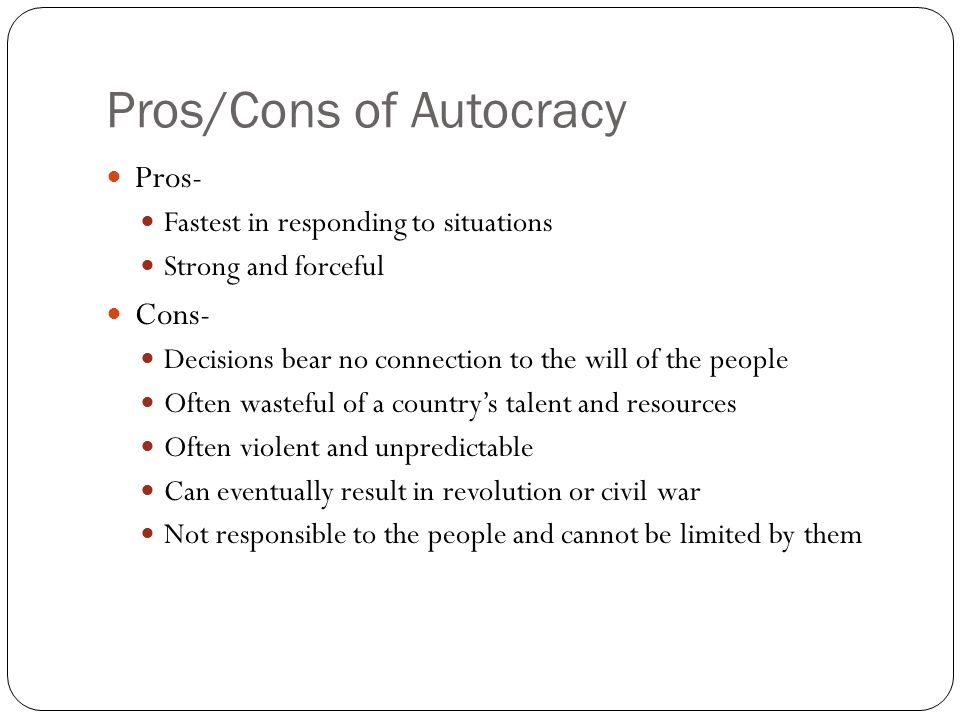 Pros/Cons of Autocracy Pros- Fastest in responding to situations Strong and forceful Cons- Decisions bear no connection to the will of the people Often wasteful of a country’s talent and resources Often violent and unpredictable Can eventually result in revolution or civil war Not responsible to the people and cannot be limited by them