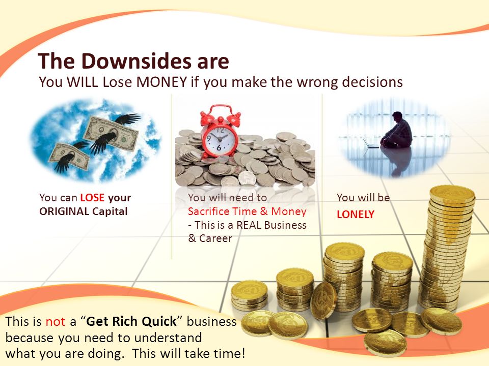The Downsides are You WILL Lose MONEY if you make the wrong decisions You can LOSE your ORIGINAL Capital You will need to Sacrifice Time & Money - This is a REAL Business & Career You will be LONELY This is not a Get Rich Quick business because you need to understand what you are doing.