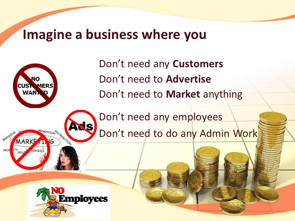 Don’t need any Customers Don’t need to Advertise Don’t need to Market anything Don’t need any employees Don’t need to do any Admin Work Imagine a business where you