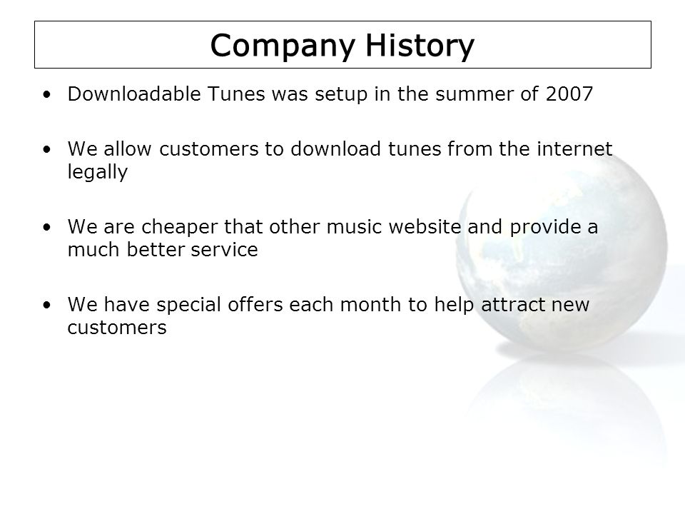 Company History Downloadable Tunes was setup in the summer of 2007 We allow customers to download tunes from the internet legally We are cheaper that other music website and provide a much better service We have special offers each month to help attract new customers