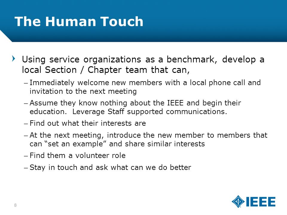 12-CRS-0106 REVISED 8 FEB The Human Touch Using service organizations as a benchmark, develop a local Section / Chapter team that can, –Immediately welcome new members with a local phone call and invitation to the next meeting –Assume they know nothing about the IEEE and begin their education.