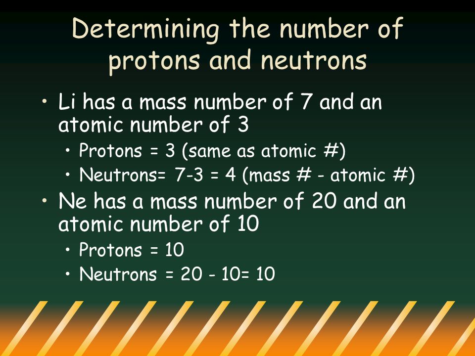 Determining the number of protons and neutrons Li has a mass number of 7 and an atomic number of 3 Protons = 3 (same as atomic #) Neutrons= 7-3 = 4 (mass # - atomic #) Ne has a mass number of 20 and an atomic number of 10 Protons = 10 Neutrons = = 10