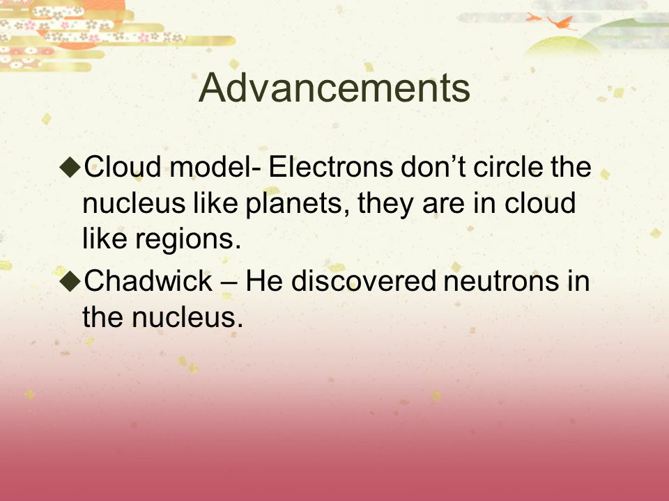 Advancements  Cloud model- Electrons don’t circle the nucleus like planets, they are in cloud like regions.