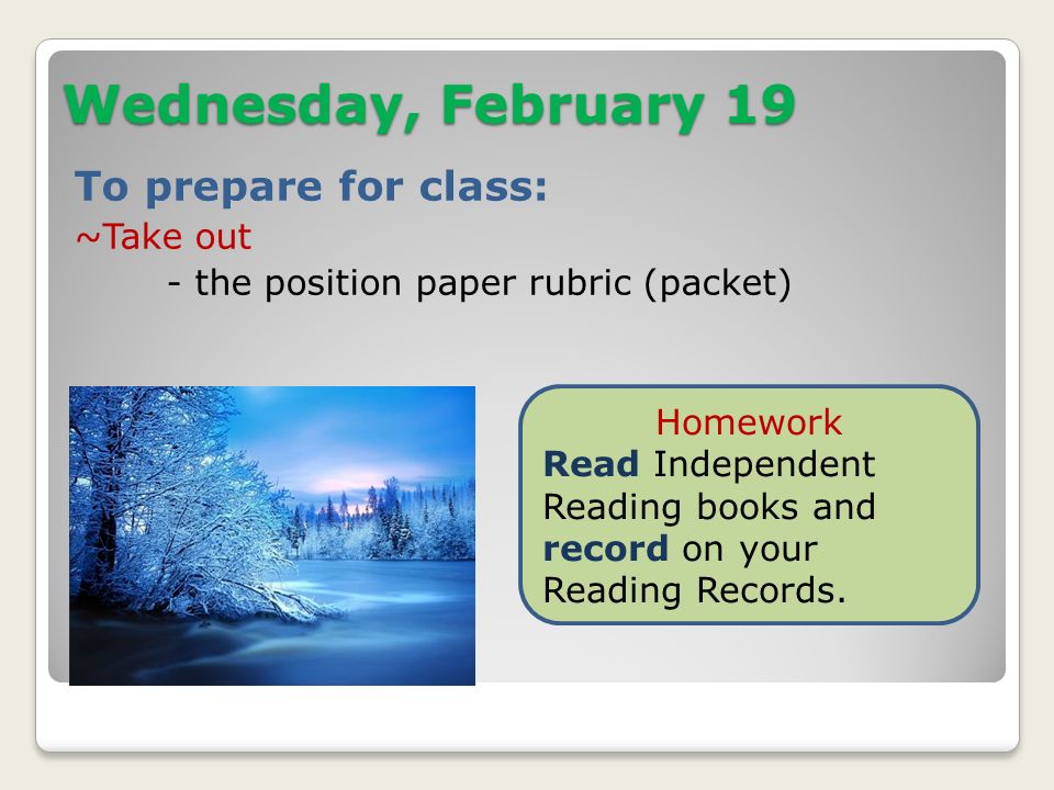 Wednesday, February 19 To prepare for class: ~Take out - the position paper rubric (packet) Homework Read Independent Reading books and record on your Reading Records.