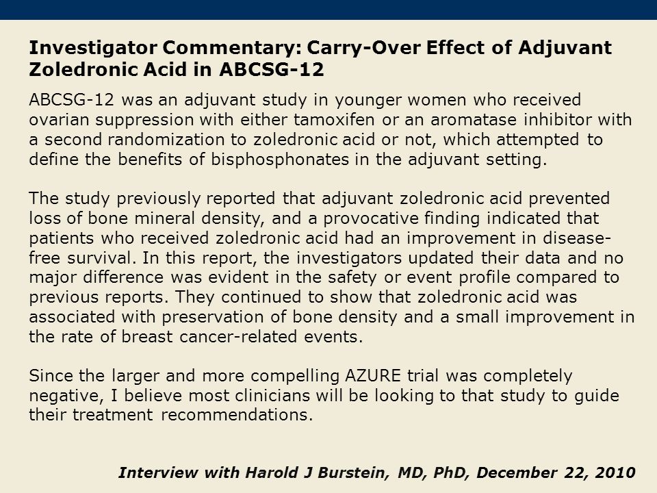 Investigator Commentary: Carry-Over Effect of Adjuvant Zoledronic Acid in ABCSG-12 ABCSG-12 was an adjuvant study in younger women who received ovarian suppression with either tamoxifen or an aromatase inhibitor with a second randomization to zoledronic acid or not, which attempted to define the benefits of bisphosphonates in the adjuvant setting.