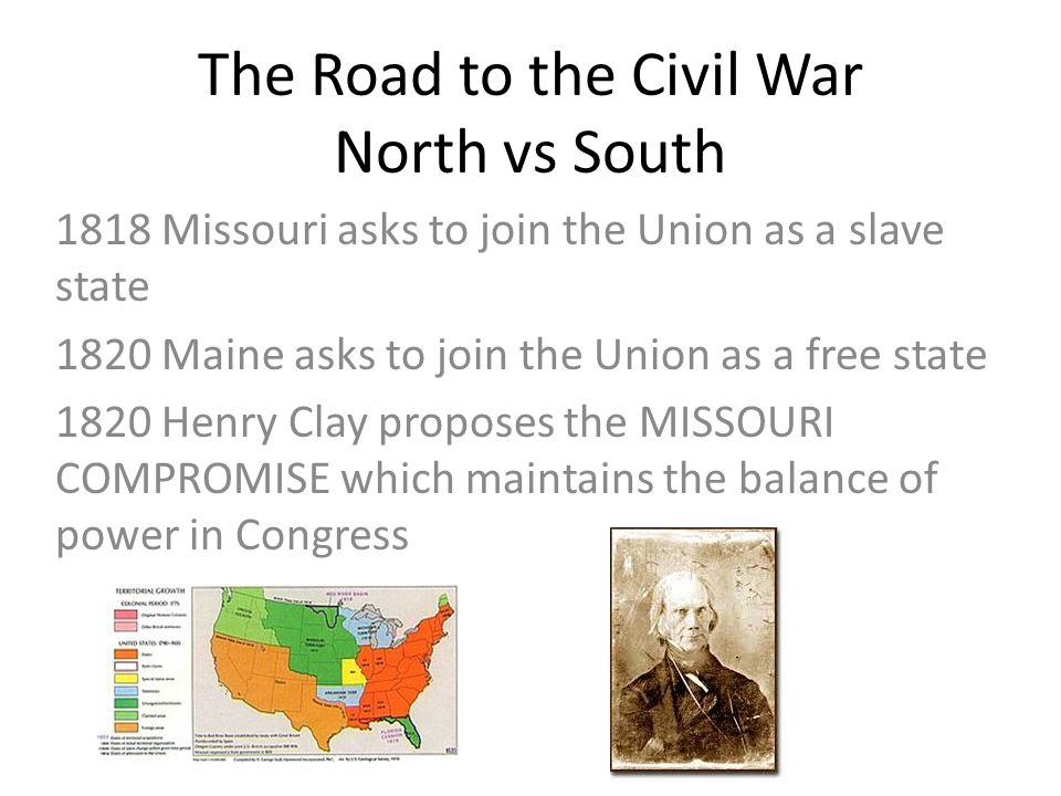 The Road to the Civil War North vs South 1818 Missouri asks to join the Union as a slave state 1820 Maine asks to join the Union as a free state 1820 Henry Clay proposes the MISSOURI COMPROMISE which maintains the balance of power in Congress