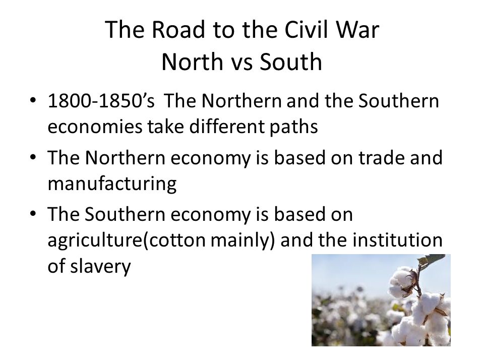 The Road to the Civil War North vs South ’s The Northern and the Southern economies take different paths The Northern economy is based on trade and manufacturing The Southern economy is based on agriculture(cotton mainly) and the institution of slavery