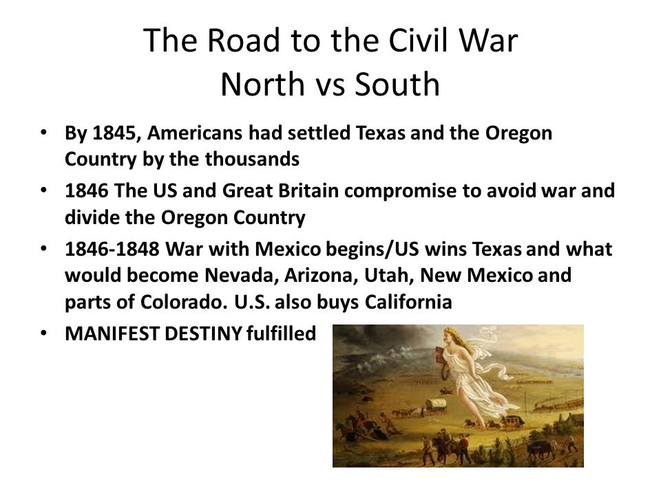 The Road to the Civil War North vs South By 1845, Americans had settled Texas and the Oregon Country by the thousands 1846 The US and Great Britain compromise to avoid war and divide the Oregon Country War with Mexico begins/US wins Texas and what would become Nevada, Arizona, Utah, New Mexico and parts of Colorado.