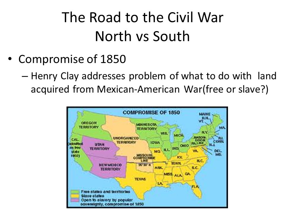The Road to the Civil War North vs South Compromise of 1850 – Henry Clay addresses problem of what to do with land acquired from Mexican-American War(free or slave )