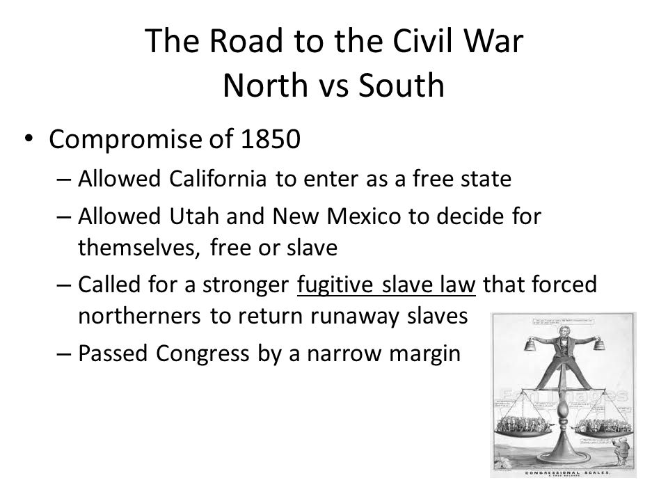 The Road to the Civil War North vs South Compromise of 1850 – Allowed California to enter as a free state – Allowed Utah and New Mexico to decide for themselves, free or slave – Called for a stronger fugitive slave law that forced northerners to return runaway slaves – Passed Congress by a narrow margin