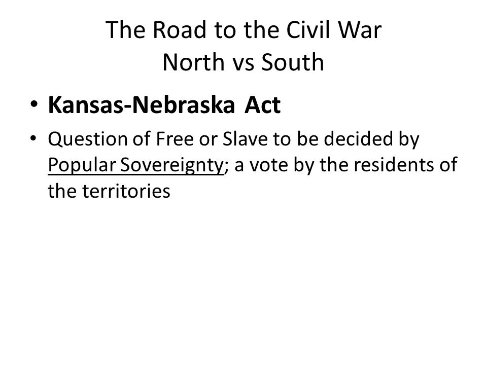 The Road to the Civil War North vs South Kansas-Nebraska Act Question of Free or Slave to be decided by Popular Sovereignty; a vote by the residents of the territories