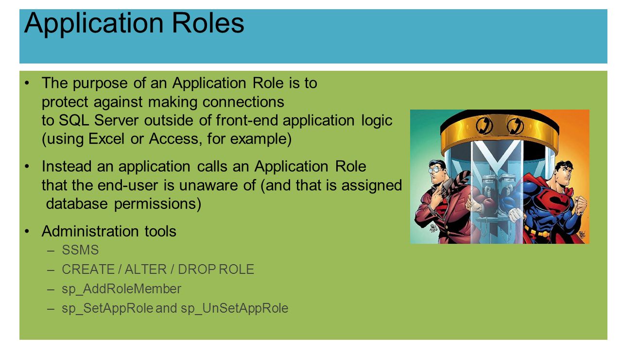 Application Roles The purpose of an Application Role is to protect against making connections to SQL Server outside of front-end application logic (using Excel or Access, for example) Instead an application calls an Application Role that the end-user is unaware of (and that is assigned database permissions) Administration tools –SSMS –CREATE / ALTER / DROP ROLE –sp_AddRoleMember –sp_SetAppRole and sp_UnSetAppRole