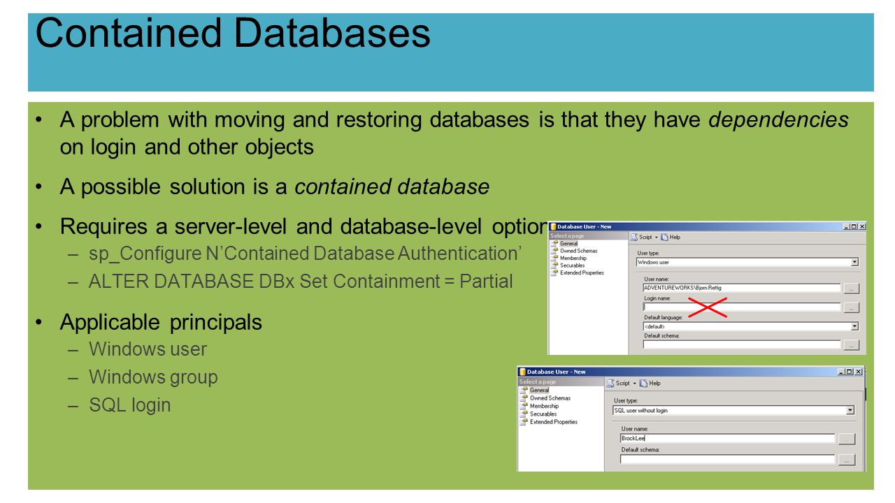 Contained Databases A problem with moving and restoring databases is that they have dependencies on login and other objects A possible solution is a contained database Requires a server-level and database-level option –sp_Configure N’Contained Database Authentication’ –ALTER DATABASE DBx Set Containment = Partial Applicable principals –Windows user –Windows group –SQL login